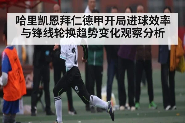 哈里凯恩拜仁德甲开局进球效率与锋线轮换趋势变化观察分析